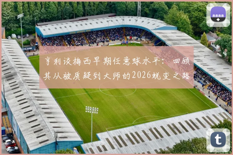 亨利谈梅西早期任意球水平：回顾其从被质疑到大师的2026蜕变之路