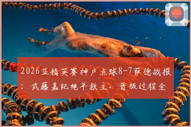 2026亚精英赛神户点球8-7萨德战报：武藤嘉纪绝平救主，晋级过程全解析