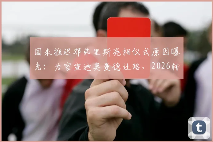 国米推迟邓弗里斯亮相仪式原因曝光：为官宣迪奥曼德让路，2026转会策略引关注