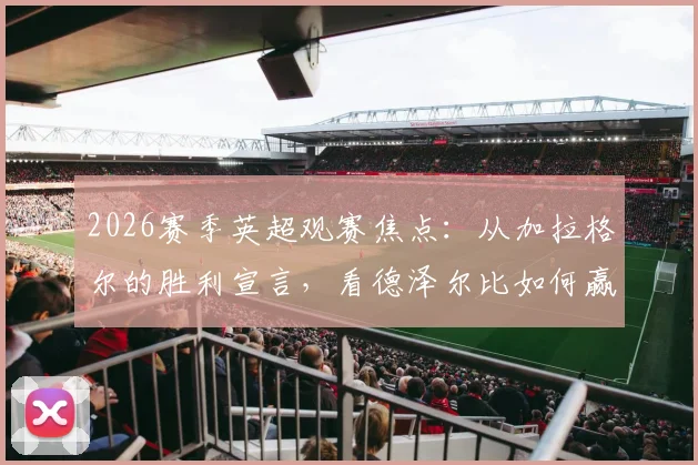 2026赛季英超观赛焦点：从加拉格尔的胜利宣言，看德泽尔比如何赢得更衣室的绝对信任