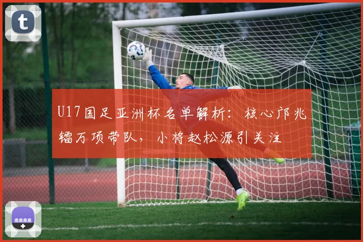 U17国足亚洲杯名单解析：核心邝兆镭万项带队，小将赵松源引关注