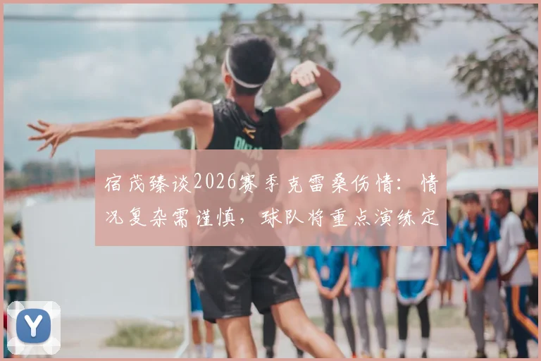 宿茂臻谈2026赛季克雷桑伤情:情况复杂需谨慎,球队将重点演练定位球战术填补空缺