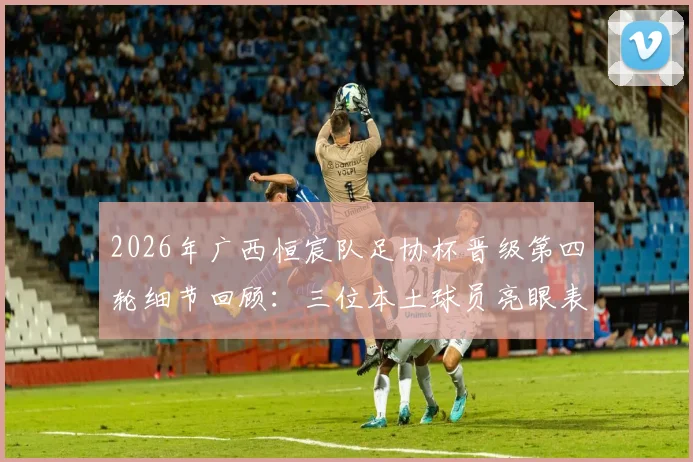 2026年广西恒宸队足协杯晋级第四轮细节回顾：三位本土球员亮眼表现引发热议，本土球员价值再受关注
