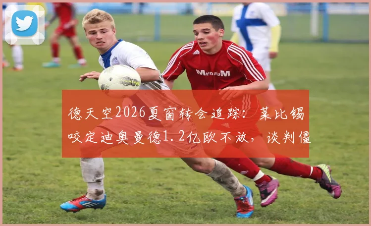 德天空2026夏窗转会追踪：莱比锡咬定迪奥曼德1.2亿欧不放，谈判僵局背后三大关键因素解析