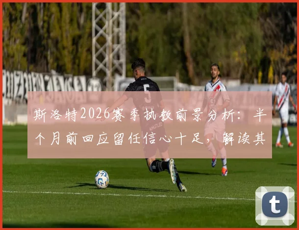 斯洛特2026赛季执教前景分析：半个月前回应留任信心十足，解读其未来动向与球队计划