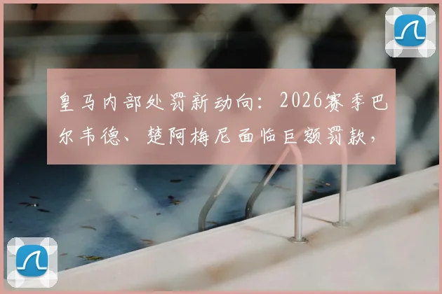 皇马内部处罚新动向：2026赛季巴尔韦德、楚阿梅尼面临巨额罚款，停赛处罚为何被排除？