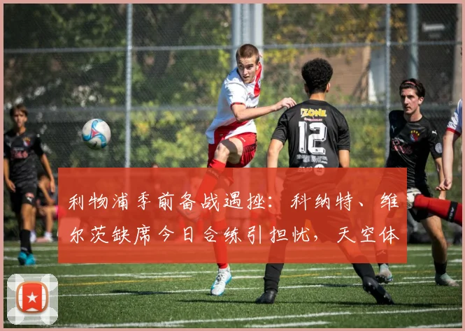 利物浦季前备战遇挫：科纳特、维尔茨缺席今日合练引担忧，天空体育披露最新伤情进展