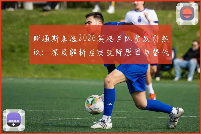 斯通斯落选2026英格兰队首发引热议：深度解析后防变阵原因与替代者人选