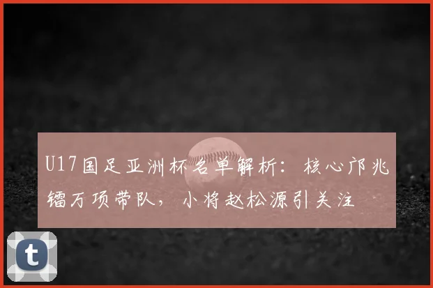 U17国足亚洲杯名单解析：核心邝兆镭万项带队，小将赵松源引关注