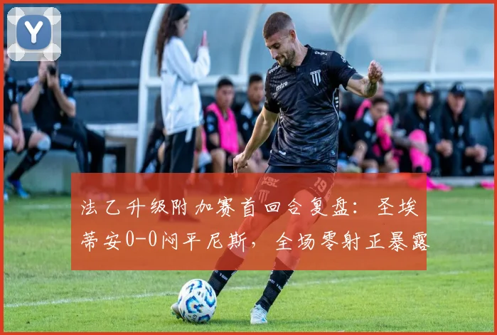 法乙升级附加赛首回合复盘：圣埃蒂安0-0闷平尼斯，全场零射正暴露两队关键问题
