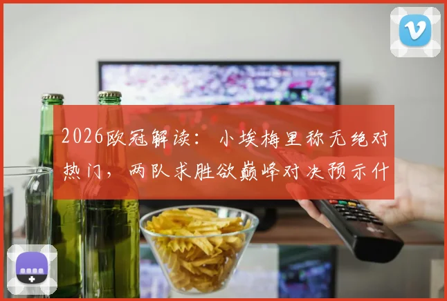 2026欧冠解读：小埃梅里称无绝对热门，两队求胜欲巅峰对决预示什么？