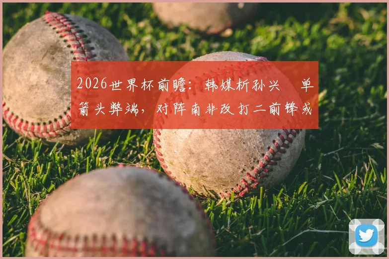 2026世界杯前瞻：韩媒析孙兴慜单箭头弊端，对阵南非改打二前锋或成关键，克林斯曼面临战术抉择