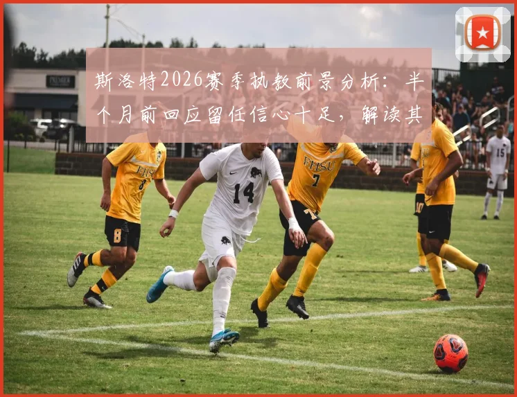 斯洛特2026赛季执教前景分析：半个月前回应留任信心十足，解读其未来动向与球队计划
