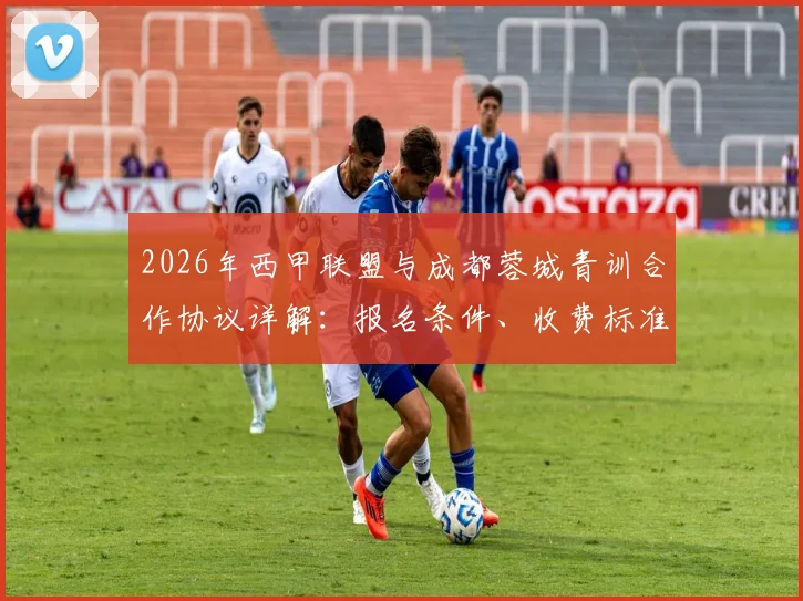 2026年西甲联盟与成都蓉城青训合作协议详解：报名条件、收费标准及对国内青训体系影响分析