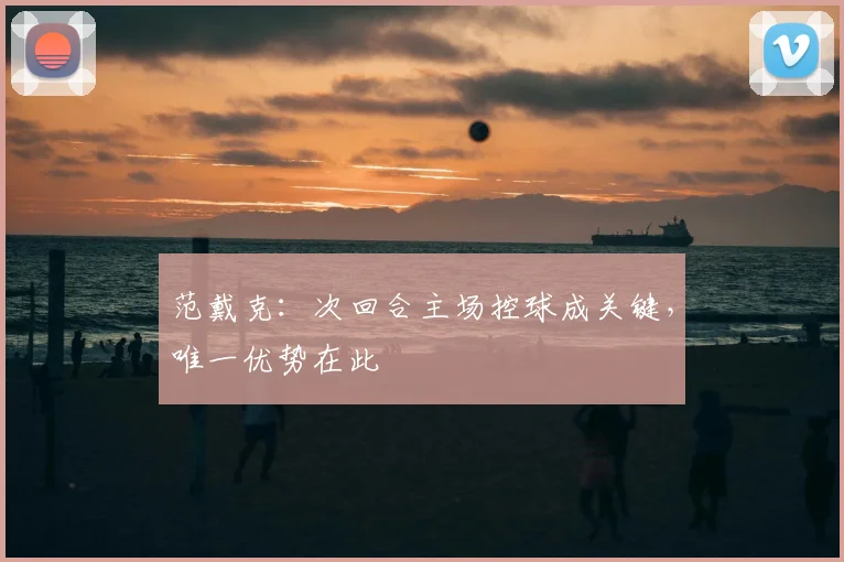 范戴克：次回合主场控球成关键，唯一优势在此