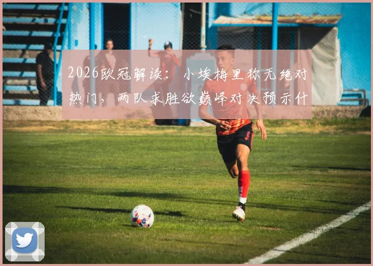 2026欧冠解读：小埃梅里称无绝对热门，两队求胜欲巅峰对决预示什么？