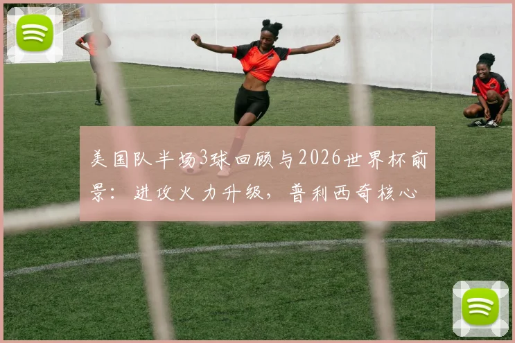 美国队半场3球回顾与2026世界杯前景：进攻火力升级，普利西奇核心作用凸显，战术分析一览